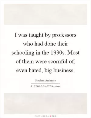 I was taught by professors who had done their schooling in the 1930s. Most of them were scornful of, even hated, big business Picture Quote #1
