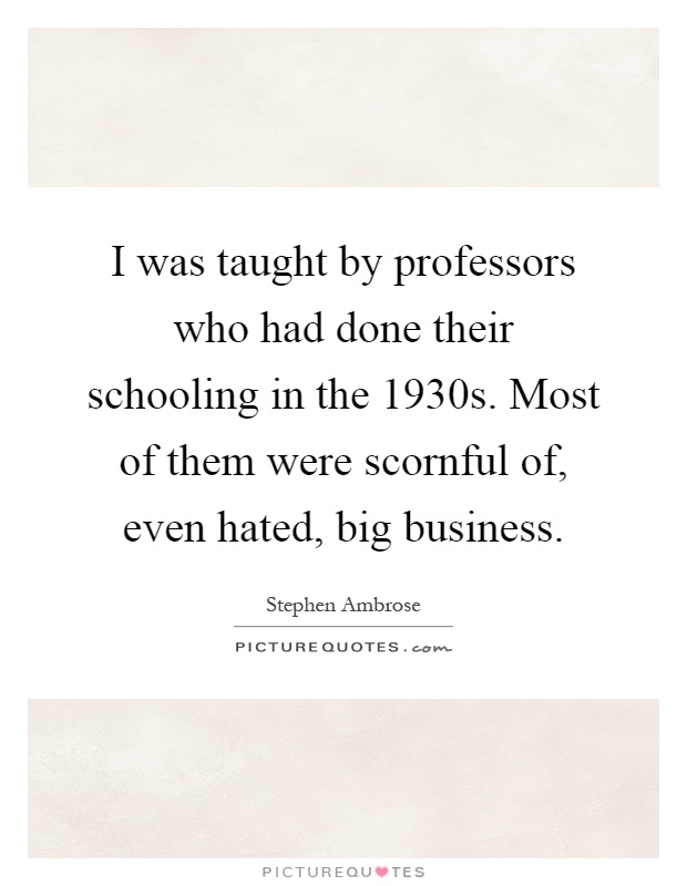 I was taught by professors who had done their schooling in the 1930s. Most of them were scornful of, even hated, big business Picture Quote #1