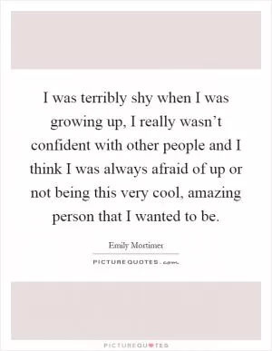 I was terribly shy when I was growing up, I really wasn’t confident with other people and I think I was always afraid of up or not being this very cool, amazing person that I wanted to be Picture Quote #1