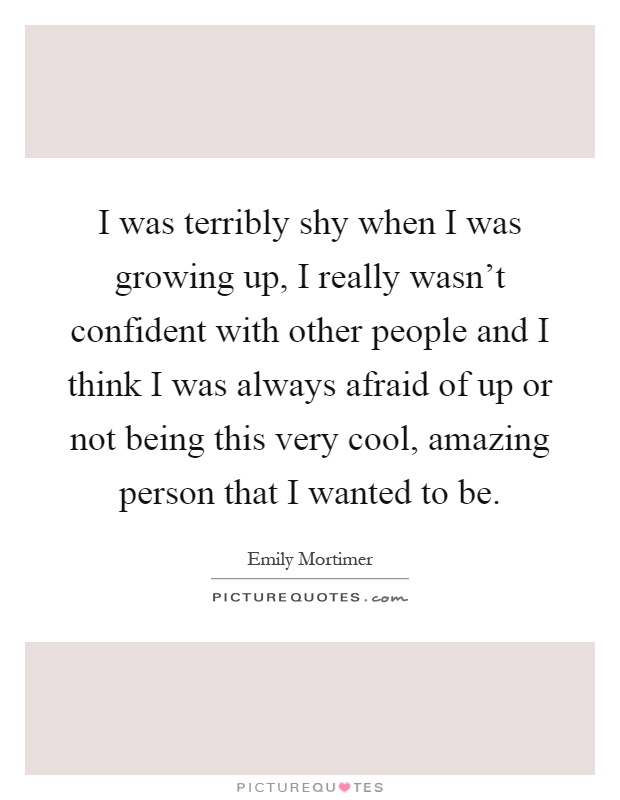 I was terribly shy when I was growing up, I really wasn't confident with other people and I think I was always afraid of up or not being this very cool, amazing person that I wanted to be Picture Quote #1