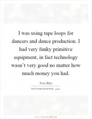 I was using tape loops for dancers and dance production. I had very funky primitive equipment, in fact technology wasn’t very good no matter how much money you had Picture Quote #1