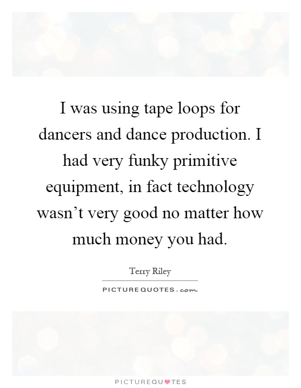 I was using tape loops for dancers and dance production. I had very funky primitive equipment, in fact technology wasn't very good no matter how much money you had Picture Quote #1
