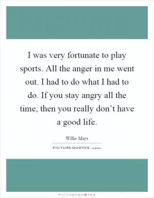 I was very fortunate to play sports. All the anger in me went out. I had to do what I had to do. If you stay angry all the time, then you really don’t have a good life Picture Quote #1