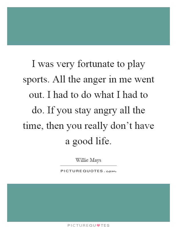 I was very fortunate to play sports. All the anger in me went out. I had to do what I had to do. If you stay angry all the time, then you really don't have a good life Picture Quote #1
