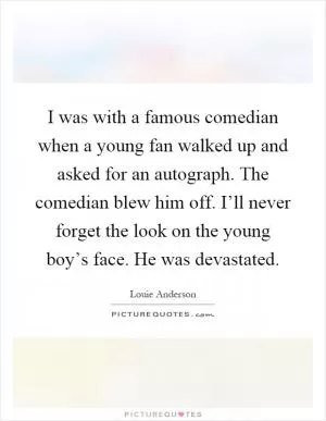 I was with a famous comedian when a young fan walked up and asked for an autograph. The comedian blew him off. I’ll never forget the look on the young boy’s face. He was devastated Picture Quote #1