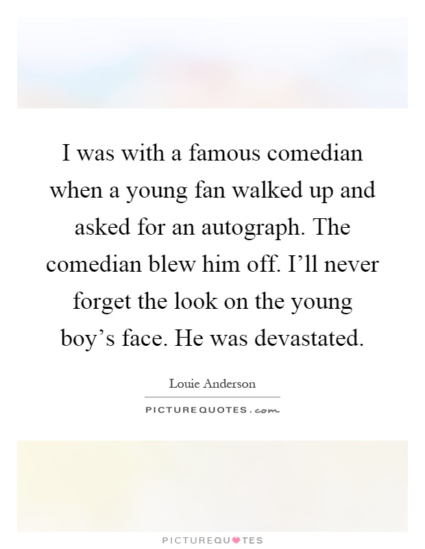 I was with a famous comedian when a young fan walked up and asked for an autograph. The comedian blew him off. I'll never forget the look on the young boy's face. He was devastated Picture Quote #1