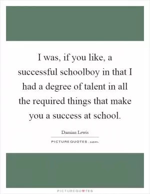 I was, if you like, a successful schoolboy in that I had a degree of talent in all the required things that make you a success at school Picture Quote #1