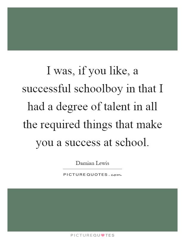 I was, if you like, a successful schoolboy in that I had a degree of talent in all the required things that make you a success at school Picture Quote #1