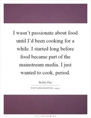 I wasn’t passionate about food until I’d been cooking for a while. I started long before food became part of the mainstream media. I just wanted to cook, period Picture Quote #1