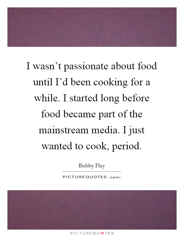 I wasn't passionate about food until I'd been cooking for a while. I started long before food became part of the mainstream media. I just wanted to cook, period Picture Quote #1