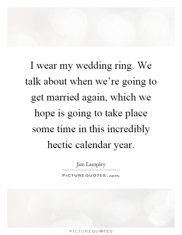 I wear my wedding ring. We talk about when we're going to get married again, which we hope is going to take place some time in this incredibly hectic calendar year Picture Quote #1