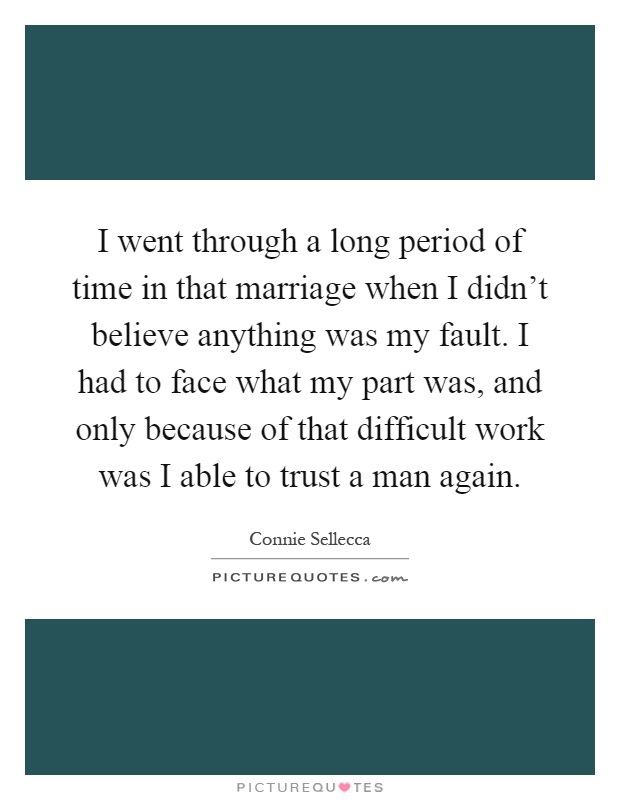 I went through a long period of time in that marriage when I didn't believe anything was my fault. I had to face what my part was, and only because of that difficult work was I able to trust a man again Picture Quote #1