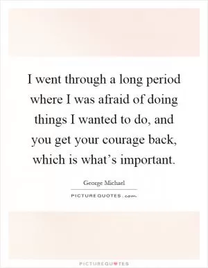 I went through a long period where I was afraid of doing things I wanted to do, and you get your courage back, which is what’s important Picture Quote #1