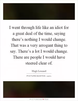 I went through life like an idiot for a great deal of the time, saying there’s nothing I would change. That was a very arrogant thing to say. There’s a lot I would change. There are people I would have steered clear of Picture Quote #1