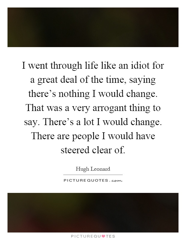 I went through life like an idiot for a great deal of the time, saying there's nothing I would change. That was a very arrogant thing to say. There's a lot I would change. There are people I would have steered clear of Picture Quote #1