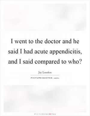 I went to the doctor and he said I had acute appendicitis, and I said compared to who? Picture Quote #1