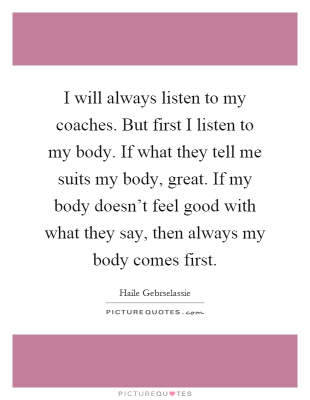 I will always listen to my coaches. But first I listen to my body. If what they tell me suits my body, great. If my body doesn't feel good with what they say, then always my body comes first Picture Quote #1