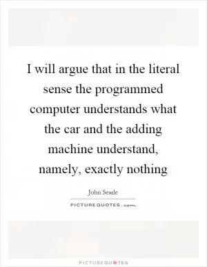 I will argue that in the literal sense the programmed computer understands what the car and the adding machine understand, namely, exactly nothing Picture Quote #1