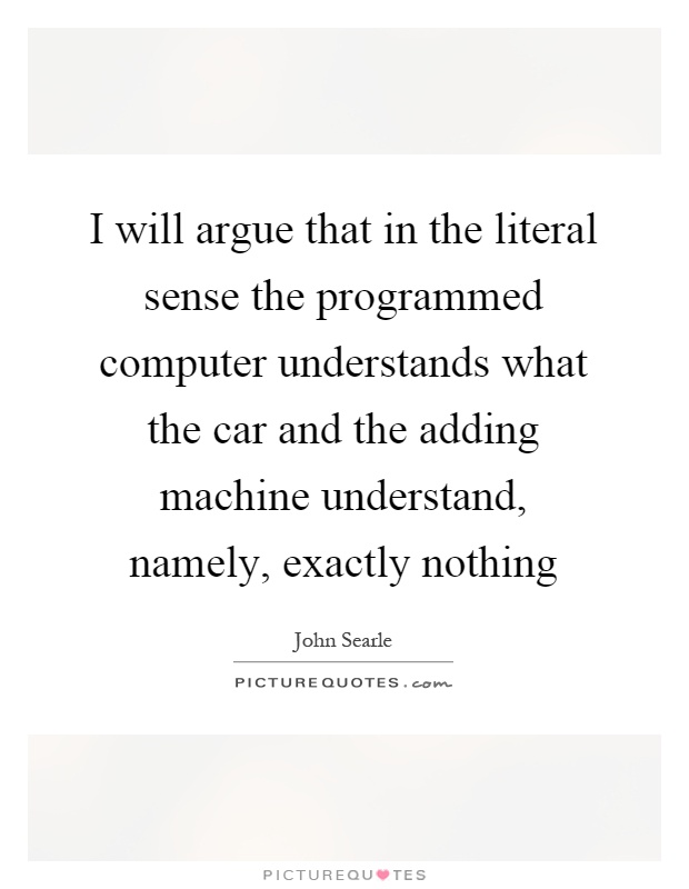 I will argue that in the literal sense the programmed computer understands what the car and the adding machine understand, namely, exactly nothing Picture Quote #1