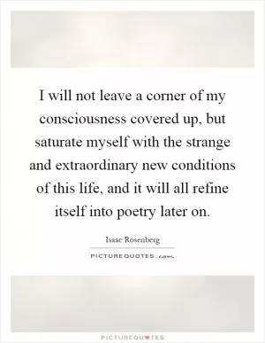 I will not leave a corner of my consciousness covered up, but saturate myself with the strange and extraordinary new conditions of this life, and it will all refine itself into poetry later on Picture Quote #1