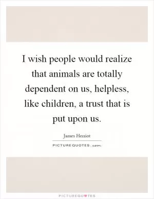 I wish people would realize that animals are totally dependent on us, helpless, like children, a trust that is put upon us Picture Quote #1