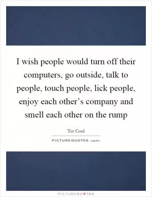 I wish people would turn off their computers, go outside, talk to people, touch people, lick people, enjoy each other’s company and smell each other on the rump Picture Quote #1