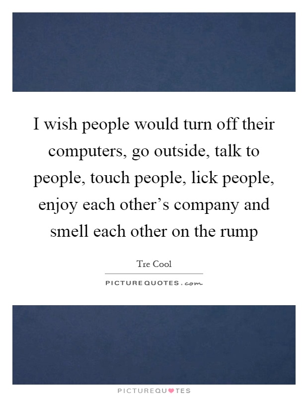 I wish people would turn off their computers, go outside, talk to people, touch people, lick people, enjoy each other's company and smell each other on the rump Picture Quote #1