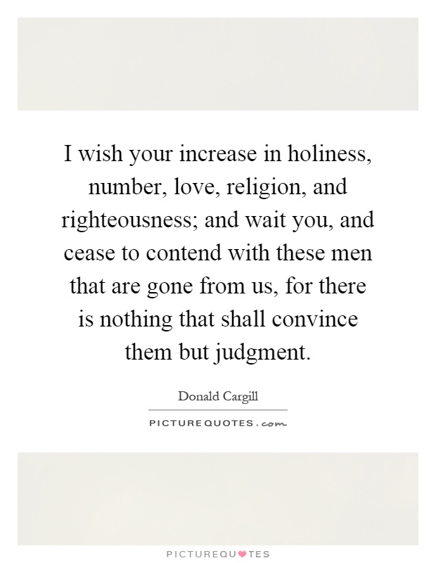 I wish your increase in holiness, number, love, religion, and righteousness; and wait you, and cease to contend with these men that are gone from us, for there is nothing that shall convince them but judgment Picture Quote #1