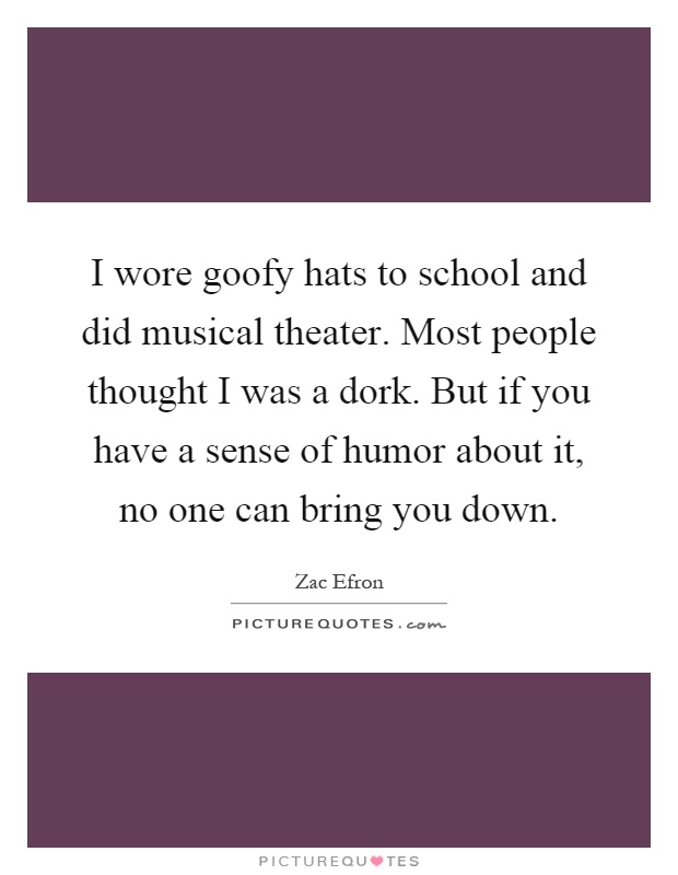 I wore goofy hats to school and did musical theater. Most people thought I was a dork. But if you have a sense of humor about it, no one can bring you down Picture Quote #1