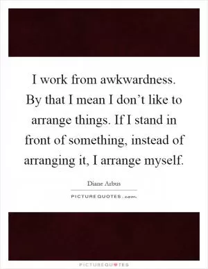 I work from awkwardness. By that I mean I don’t like to arrange things. If I stand in front of something, instead of arranging it, I arrange myself Picture Quote #1