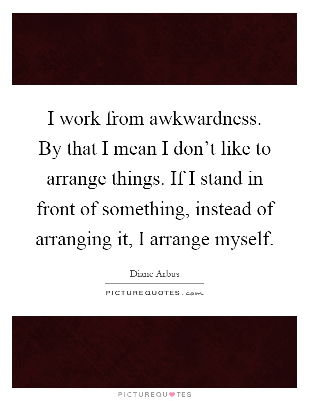 I work from awkwardness. By that I mean I don't like to arrange things. If I stand in front of something, instead of arranging it, I arrange myself Picture Quote #1