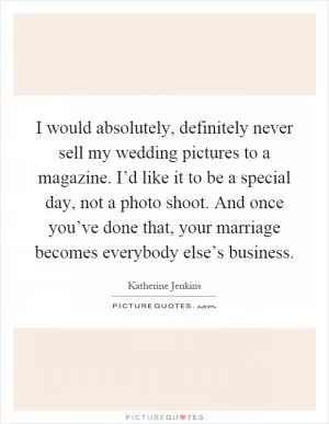 I would absolutely, definitely never sell my wedding pictures to a magazine. I’d like it to be a special day, not a photo shoot. And once you’ve done that, your marriage becomes everybody else’s business Picture Quote #1
