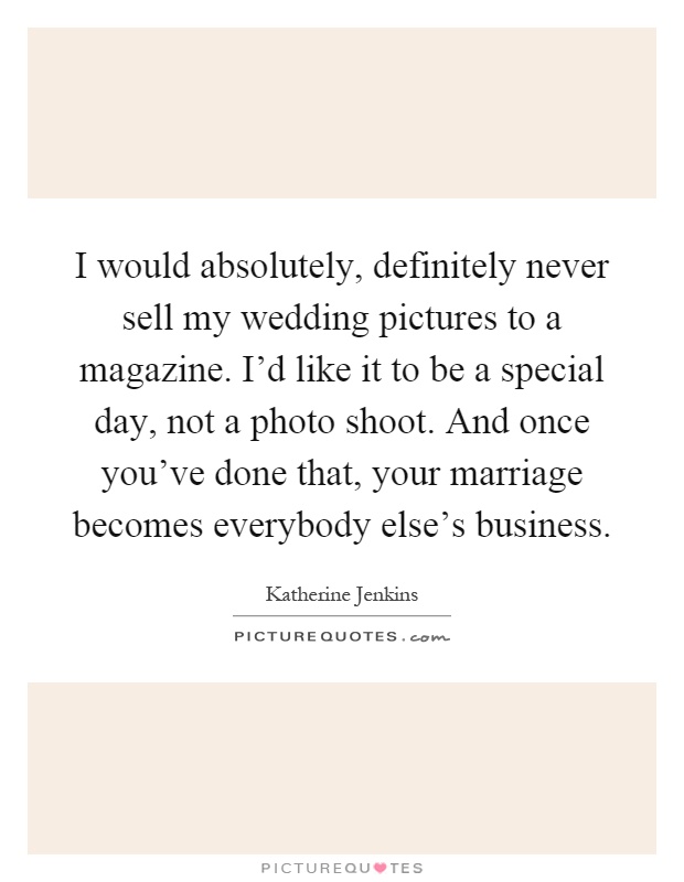 I would absolutely, definitely never sell my wedding pictures to a magazine. I'd like it to be a special day, not a photo shoot. And once you've done that, your marriage becomes everybody else's business Picture Quote #1