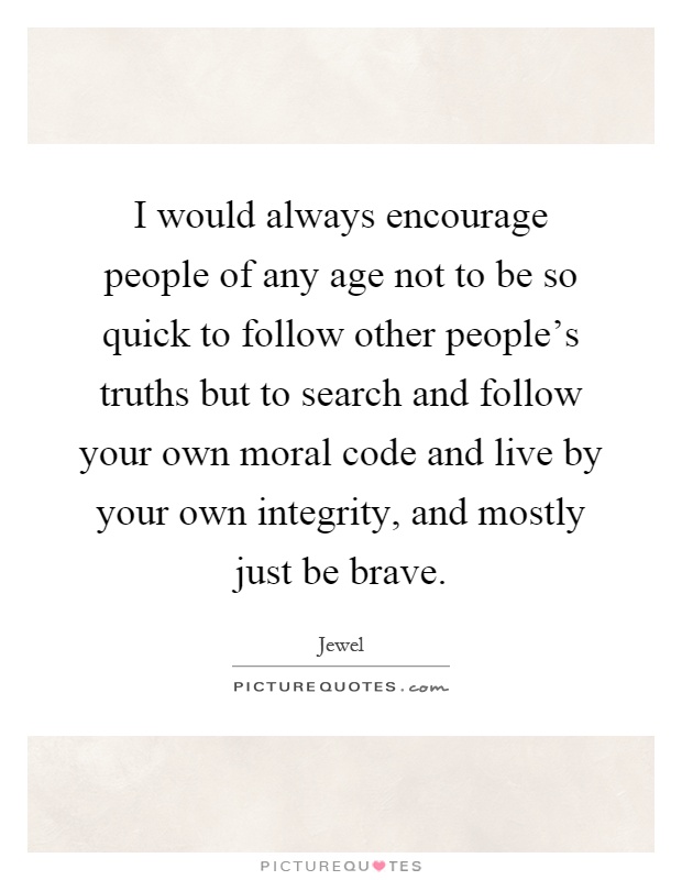 I would always encourage people of any age not to be so quick to follow other people's truths but to search and follow your own moral code and live by your own integrity, and mostly just be brave Picture Quote #1