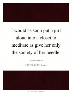 I would as soon put a girl alone into a closet to meditate as give her only the society of her needle Picture Quote #1