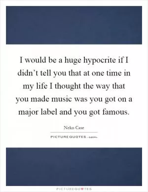 I would be a huge hypocrite if I didn’t tell you that at one time in my life I thought the way that you made music was you got on a major label and you got famous Picture Quote #1