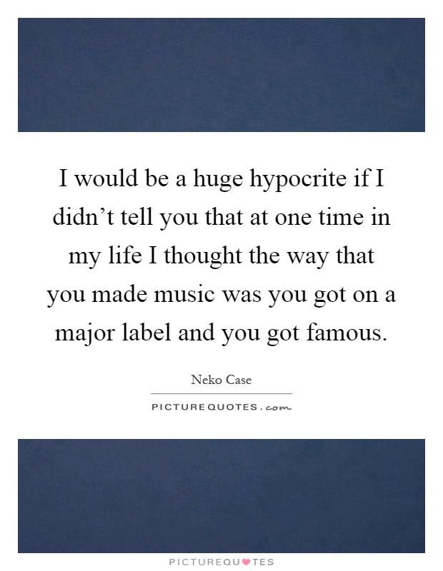 I would be a huge hypocrite if I didn't tell you that at one time in my life I thought the way that you made music was you got on a major label and you got famous Picture Quote #1