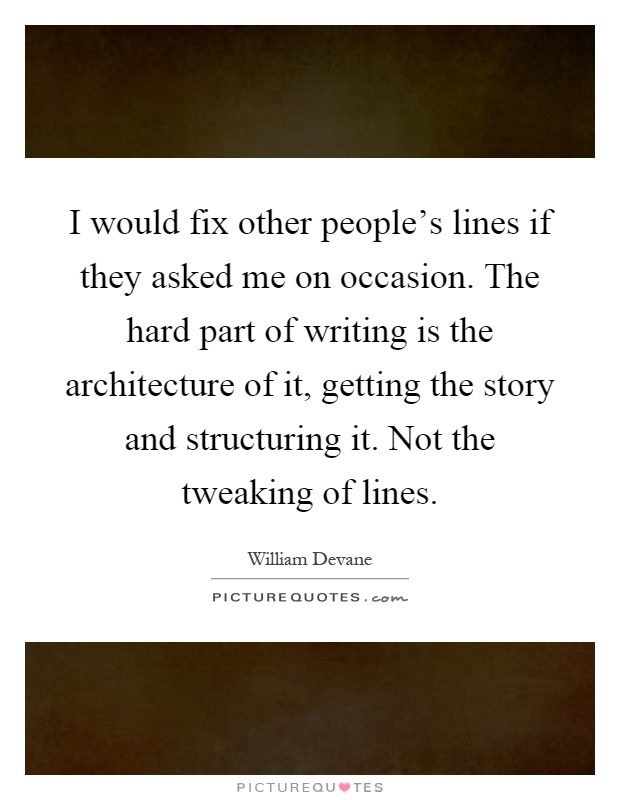 I would fix other people's lines if they asked me on occasion. The hard part of writing is the architecture of it, getting the story and structuring it. Not the tweaking of lines Picture Quote #1