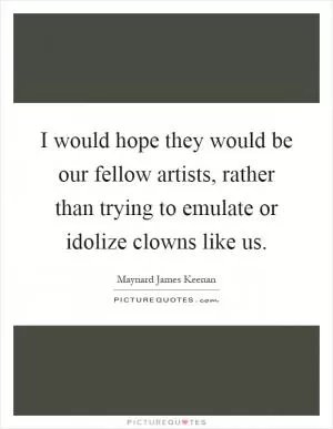 I would hope they would be our fellow artists, rather than trying to emulate or idolize clowns like us Picture Quote #1