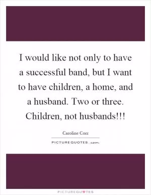 I would like not only to have a successful band, but I want to have children, a home, and a husband. Two or three. Children, not husbands!!! Picture Quote #1