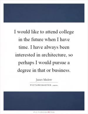 I would like to attend college in the future when I have time. I have always been interested in architecture, so perhaps I would pursue a degree in that or business Picture Quote #1
