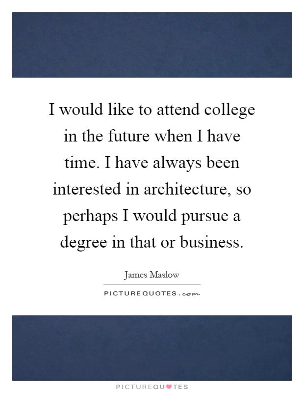 I would like to attend college in the future when I have time. I have always been interested in architecture, so perhaps I would pursue a degree in that or business Picture Quote #1