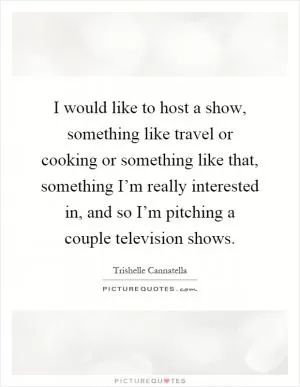 I would like to host a show, something like travel or cooking or something like that, something I’m really interested in, and so I’m pitching a couple television shows Picture Quote #1