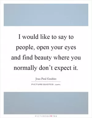 I would like to say to people, open your eyes and find beauty where you normally don’t expect it Picture Quote #1
