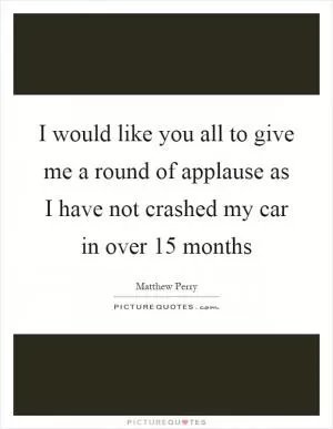 I would like you all to give me a round of applause as I have not crashed my car in over 15 months Picture Quote #1