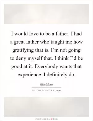 I would love to be a father. I had a great father who taught me how gratifying that is. I’m not going to deny myself that. I think I’d be good at it. Everybody wants that experience. I definitely do Picture Quote #1