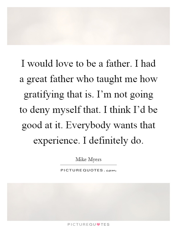 I would love to be a father. I had a great father who taught me how gratifying that is. I'm not going to deny myself that. I think I'd be good at it. Everybody wants that experience. I definitely do Picture Quote #1