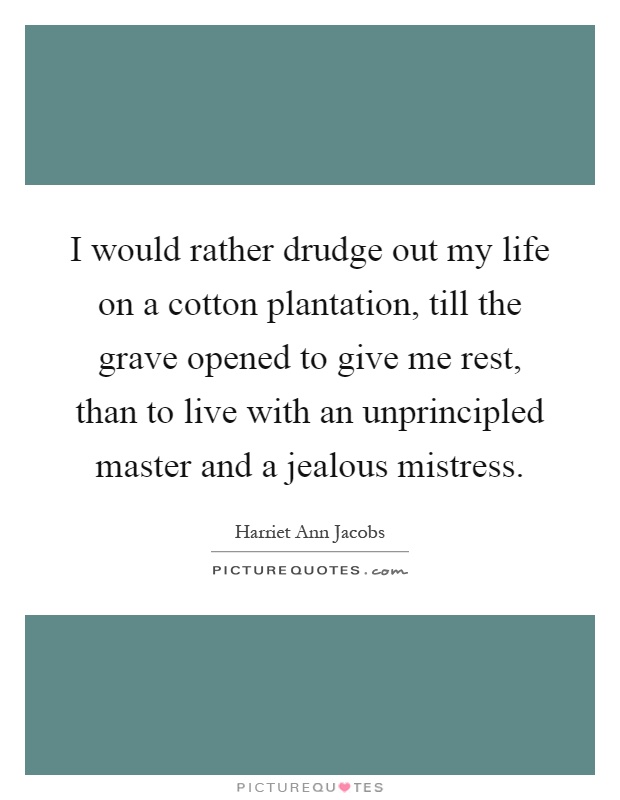I would rather drudge out my life on a cotton plantation, till the grave opened to give me rest, than to live with an unprincipled master and a jealous mistress Picture Quote #1