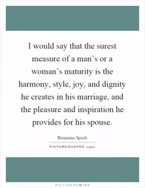 I would say that the surest measure of a man’s or a woman’s maturity is the harmony, style, joy, and dignity he creates in his marriage, and the pleasure and inspiration he provides for his spouse Picture Quote #1