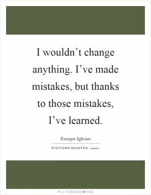 I wouldn’t change anything. I’ve made mistakes, but thanks to those mistakes, I’ve learned Picture Quote #1